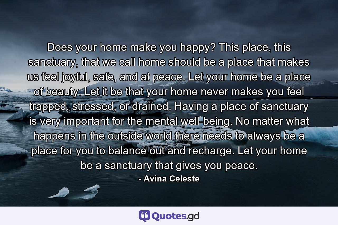 Does your home make you happy? This place, this sanctuary, that we call home should be a place that makes us feel joyful, safe, and at peace. Let your home be a place of beauty. Let it be that your home never makes you feel trapped, stressed, or drained. Having a place of sanctuary is very important for the mental well-being. No matter what happens in the outside world there needs to always be a place for you to balance out and recharge. Let your home be a sanctuary that gives you peace. - Quote by Avina Celeste