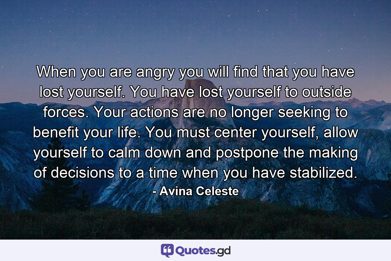 When you are angry you will find that you have lost yourself. You have lost yourself to outside forces. Your actions are no longer seeking to benefit your life. You must center yourself, allow yourself to calm down and postpone the making of decisions to a time when you have stabilized. - Quote by Avina Celeste