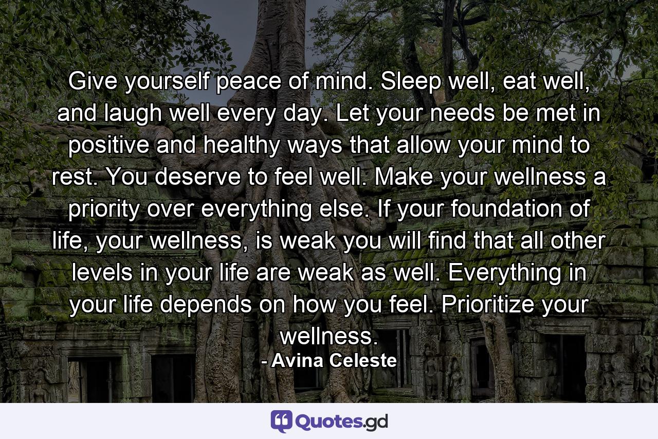 Give yourself peace of mind. Sleep well, eat well, and laugh well every day. Let your needs be met in positive and healthy ways that allow your mind to rest. You deserve to feel well. Make your wellness a priority over everything else. If your foundation of life, your wellness, is weak you will find that all other levels in your life are weak as well. Everything in your life depends on how you feel. Prioritize your wellness. - Quote by Avina Celeste