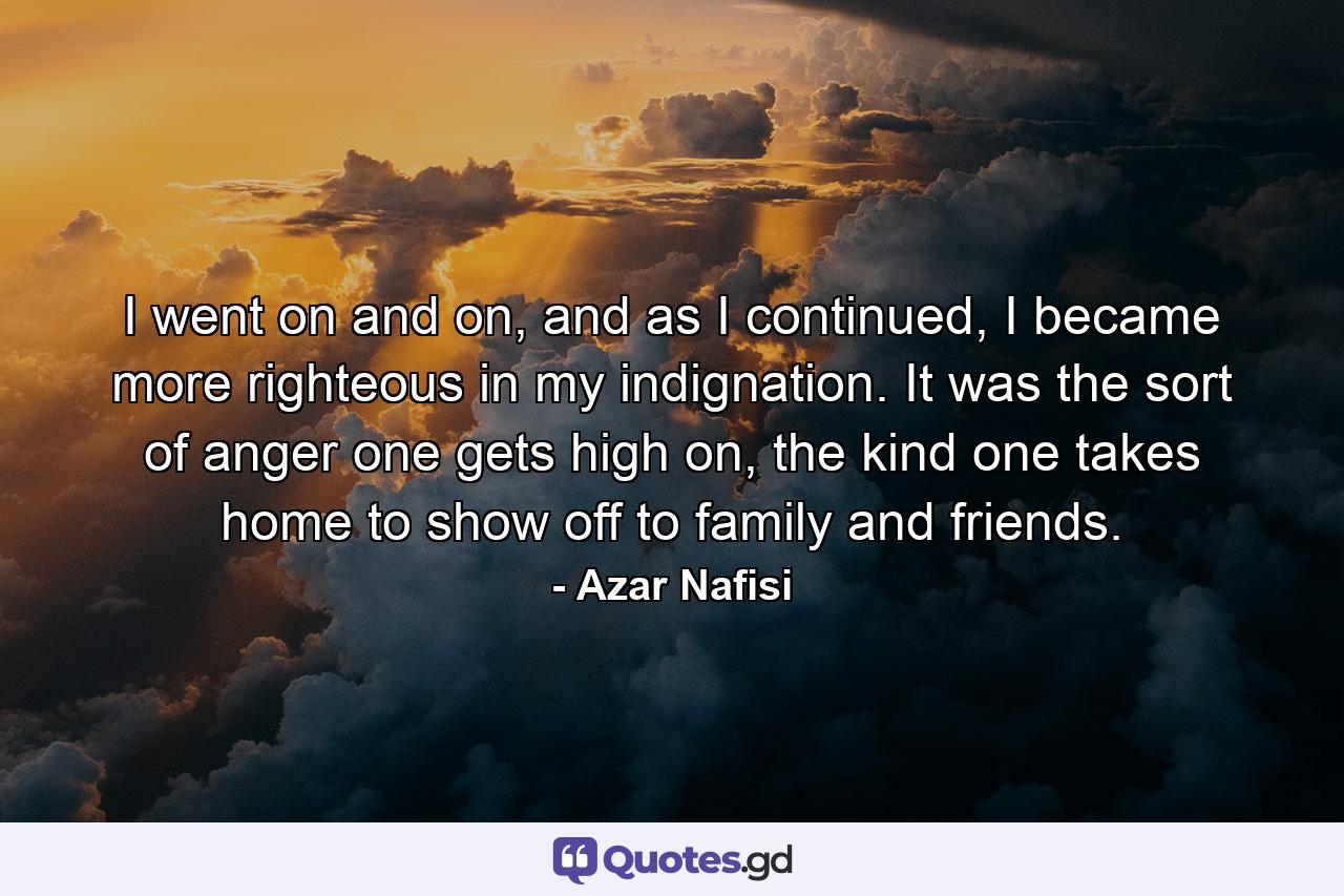 I went on and on, and as I continued, I became more righteous in my indignation. It was the sort of anger one gets high on, the kind one takes home to show off to family and friends. - Quote by Azar Nafisi