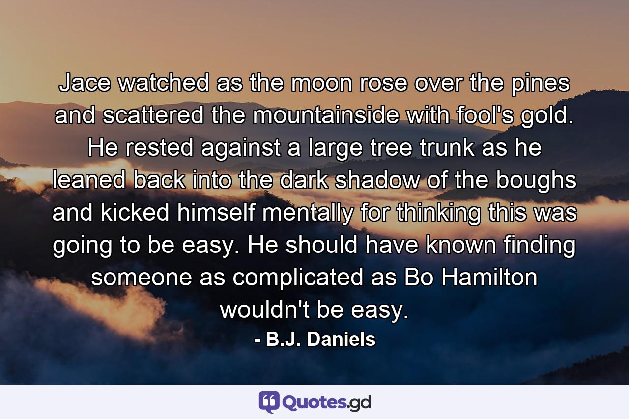 Jace watched as the moon rose over the pines and scattered the mountainside with fool's gold. He rested against a large tree trunk as he leaned back into the dark shadow of the boughs and kicked himself mentally for thinking this was going to be easy. He should have known finding someone as complicated as Bo Hamilton wouldn't be easy. - Quote by B.J. Daniels