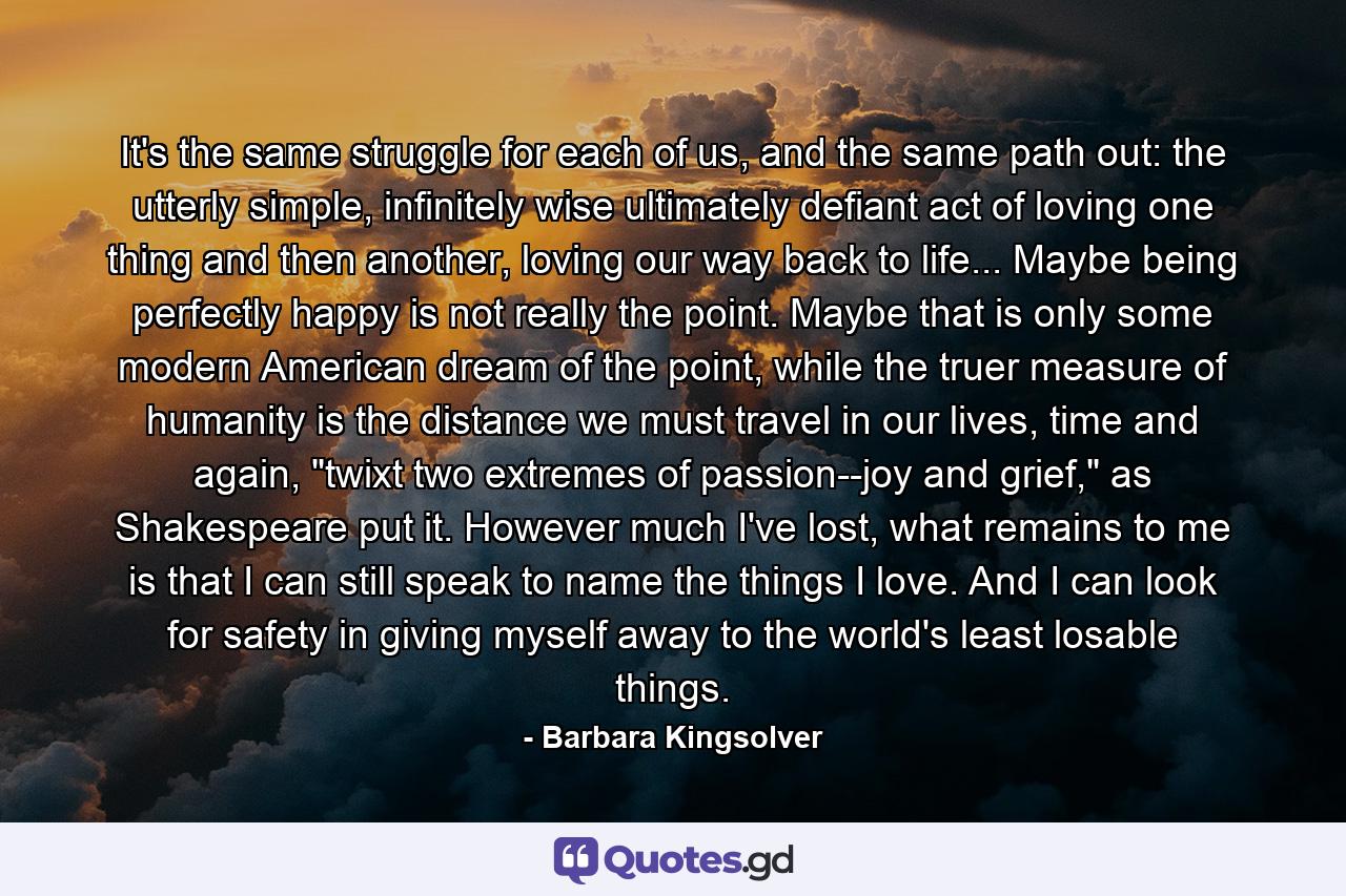 It's the same struggle for each of us, and the same path out: the utterly simple, infinitely wise ultimately defiant act of loving one thing and then another, loving our way back to life... Maybe being perfectly happy is not really the point. Maybe that is only some modern American dream of the point, while the truer measure of humanity is the distance we must travel in our lives, time and again, 