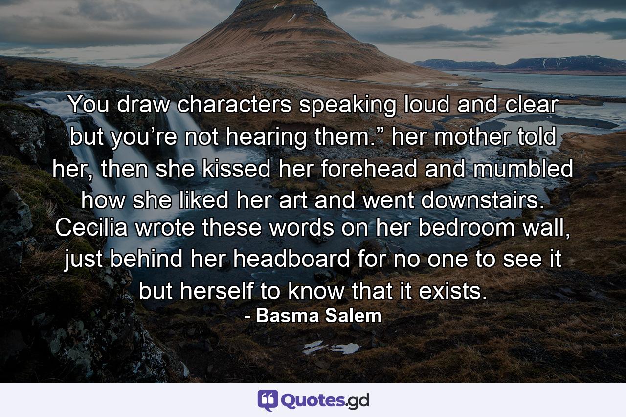 You draw characters speaking loud and clear but you’re not hearing them.” her mother told her, then she kissed her forehead and mumbled how she liked her art and went downstairs. Cecilia wrote these words on her bedroom wall, just behind her headboard for no one to see it but herself to know that it exists. - Quote by Basma Salem