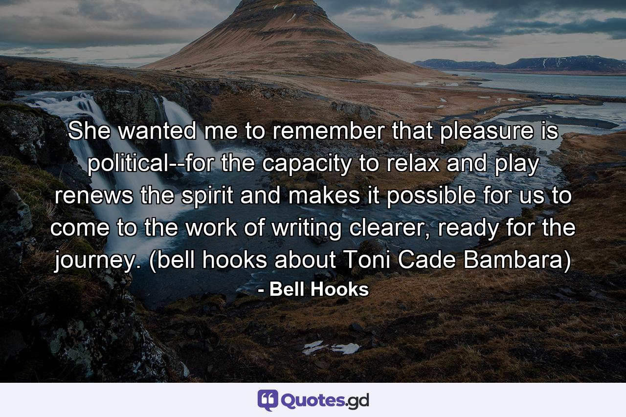 She wanted me to remember that pleasure is political--for the capacity to relax and play renews the spirit and makes it possible for us to come to the work of writing clearer, ready for the journey. (bell hooks about Toni Cade Bambara) - Quote by Bell Hooks