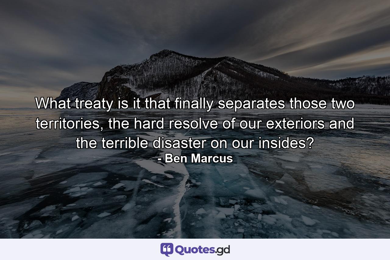 What treaty is it that finally separates those two territories, the hard resolve of our exteriors and the terrible disaster on our insides? - Quote by Ben Marcus