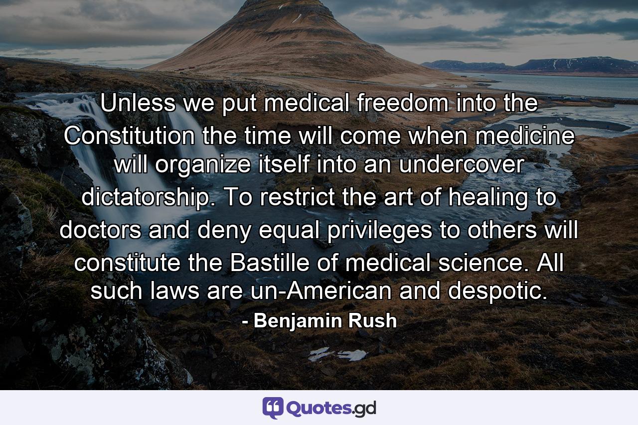 Unless we put medical freedom into the Constitution the time will come when medicine will organize itself into an undercover dictatorship. To restrict the art of healing to doctors and deny equal privileges to others will constitute the Bastille of medical science. All such laws are un-American and despotic. - Quote by Benjamin Rush