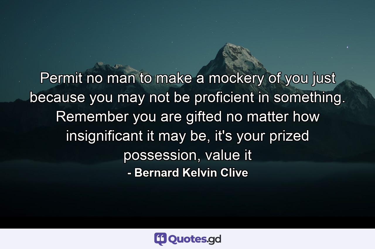 Permit no man to make a mockery of you just because you may not be proficient in something. Remember you are gifted no matter how insignificant it may be, it's your prized possession, value it - Quote by Bernard Kelvin Clive