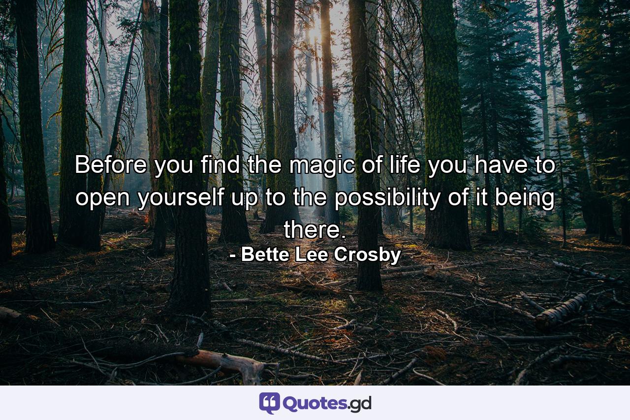 Before you find the magic of life you have to open yourself up to the possibility of it being there. - Quote by Bette Lee Crosby