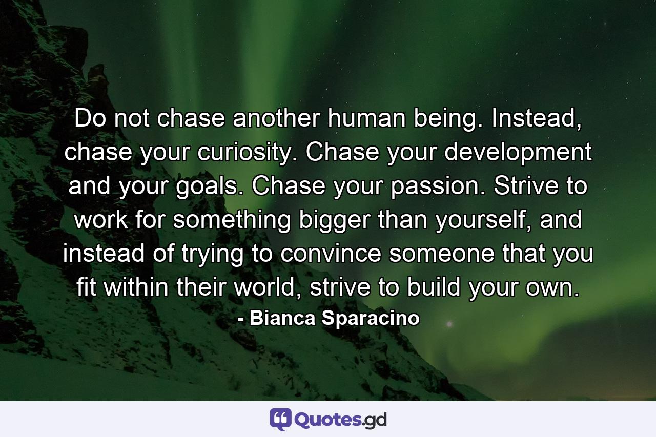 Do not chase another human being. Instead, chase your curiosity. Chase your development and your goals. Chase your passion. Strive to work for something bigger than yourself, and instead of trying to convince someone that you fit within their world, strive to build your own. - Quote by Bianca Sparacino