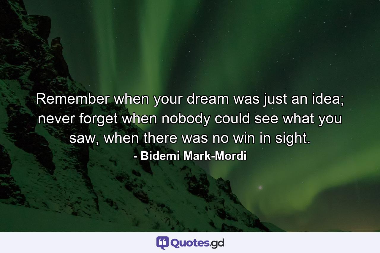 Remember when your dream was just an idea; never forget when nobody could see what you saw, when there was no win in sight. - Quote by Bidemi Mark-Mordi