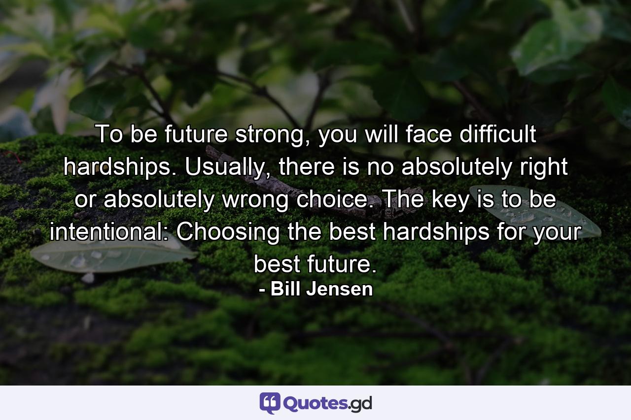 To be future strong, you will face difficult hardships. Usually, there is no absolutely right or absolutely wrong choice. The key is to be intentional: Choosing the best hardships for your best future. - Quote by Bill Jensen