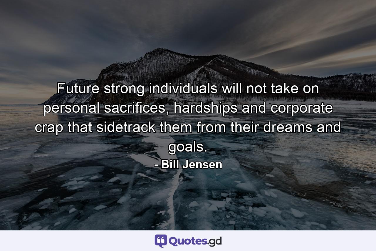 Future strong individuals will not take on personal sacrifices, hardships and corporate crap that sidetrack them from their dreams and goals. - Quote by Bill Jensen