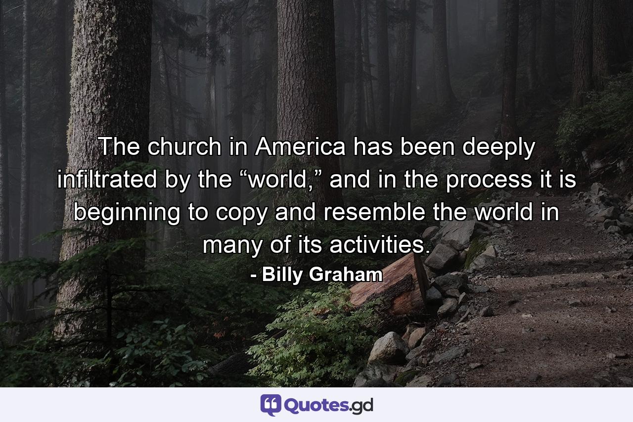 The church in America has been deeply infiltrated by the “world,” and in the process it is beginning to copy and resemble the world in many of its activities. - Quote by Billy Graham