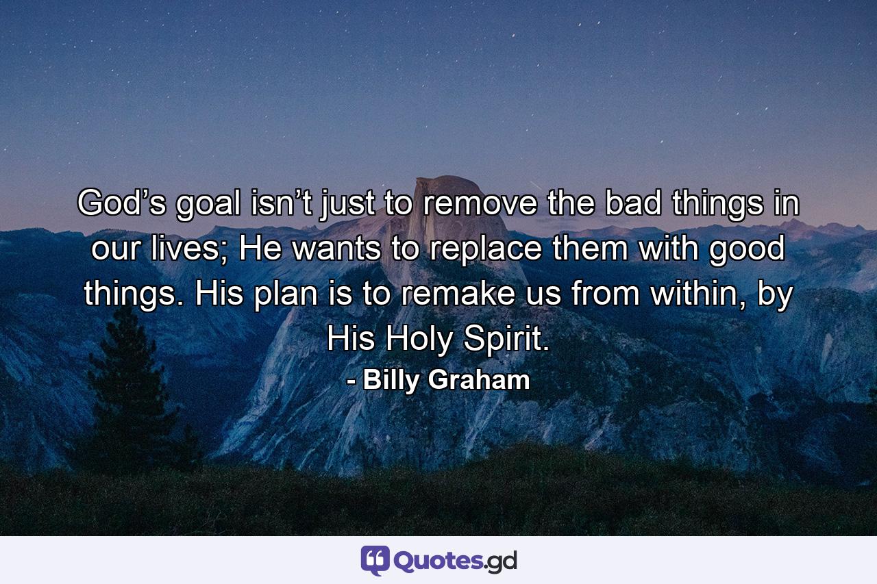 God’s goal isn’t just to remove the bad things in our lives; He wants to replace them with good things. His plan is to remake us from within, by His Holy Spirit. - Quote by Billy Graham