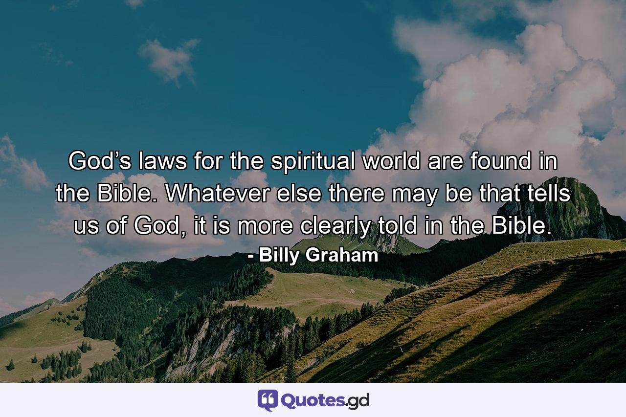 God’s laws for the spiritual world are found in the Bible. Whatever else there may be that tells us of God, it is more clearly told in the Bible. - Quote by Billy Graham