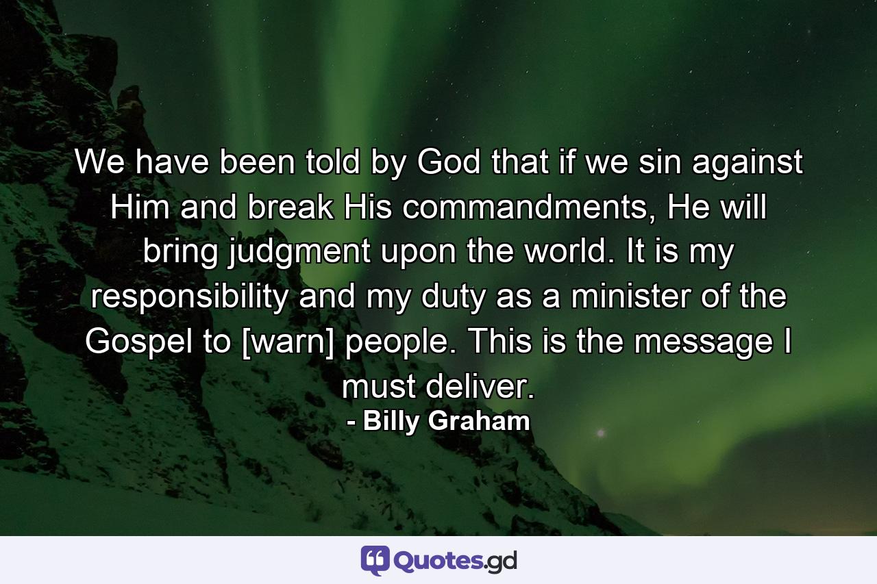 We have been told by God that if we sin against Him and break His commandments, He will bring judgment upon the world. It is my responsibility and my duty as a minister of the Gospel to [warn] people. This is the message I must deliver. - Quote by Billy Graham