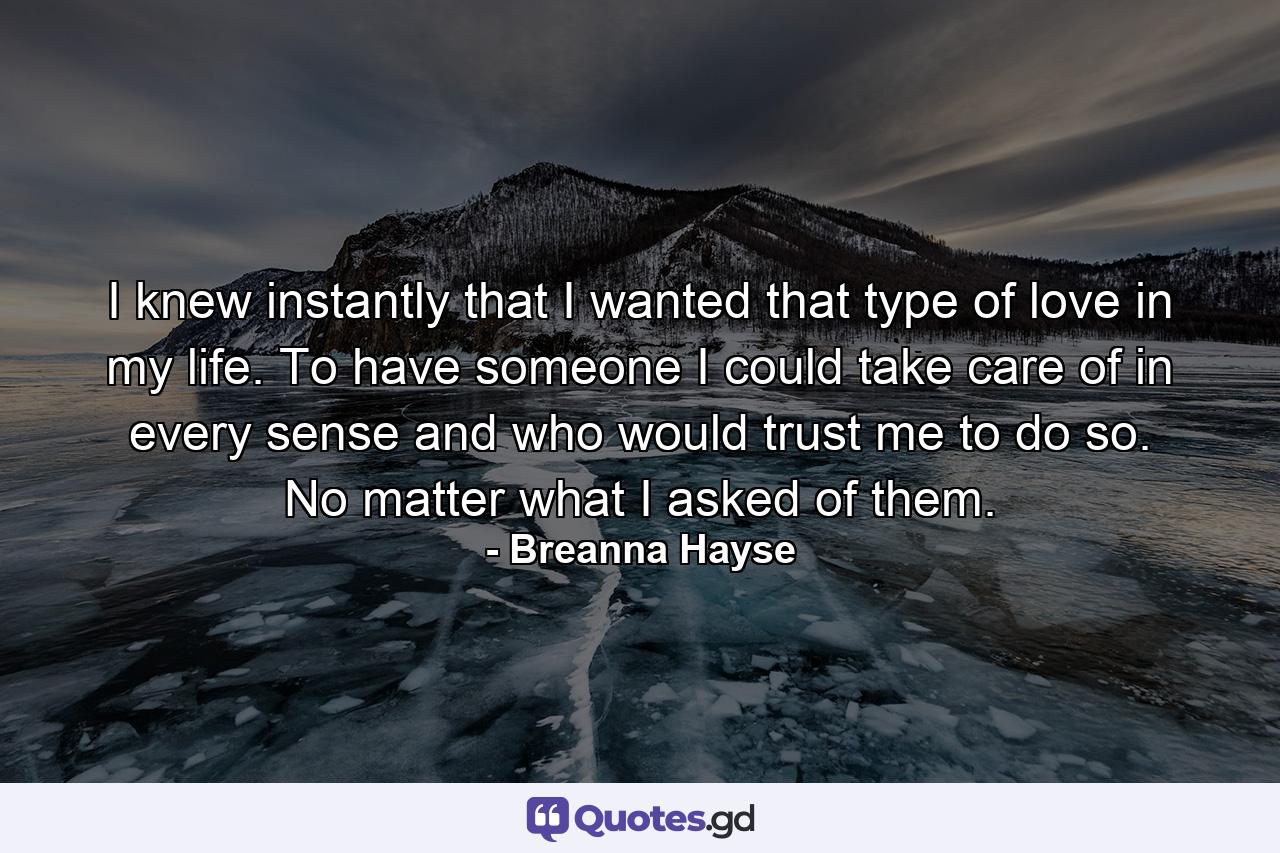 I knew instantly that I wanted that type of love in my life. To have someone I could take care of in every sense and who would trust me to do so. No matter what I asked of them. - Quote by Breanna Hayse