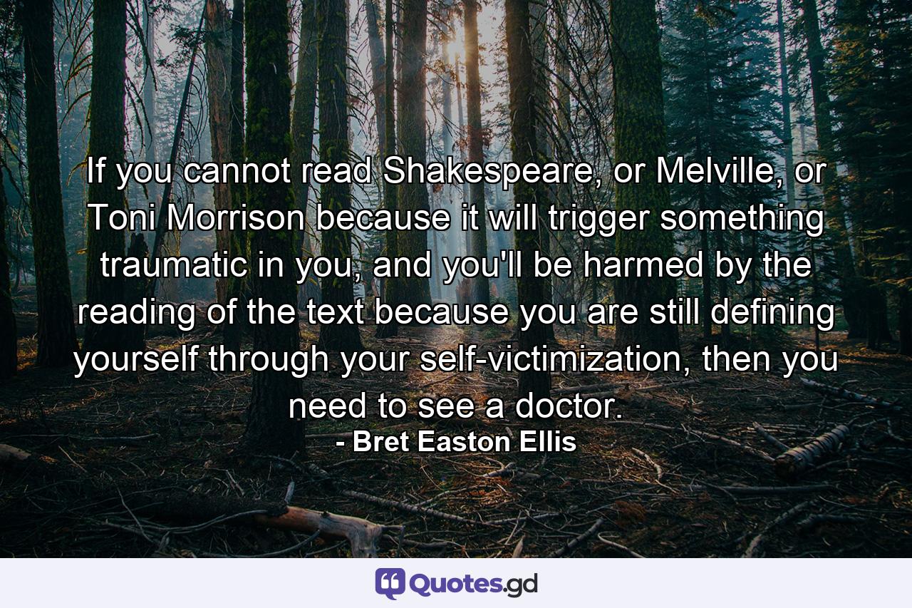 If you cannot read Shakespeare, or Melville, or Toni Morrison because it will trigger something traumatic in you, and you'll be harmed by the reading of the text because you are still defining yourself through your self-victimization, then you need to see a doctor. - Quote by Bret Easton Ellis