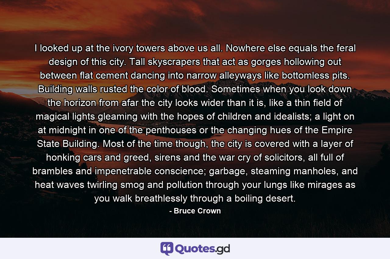 I looked up at the ivory towers above us all. Nowhere else equals the feral design of this city. Tall skyscrapers that act as gorges hollowing out between flat cement dancing into narrow alleyways like bottomless pits. Building walls rusted the color of blood. Sometimes when you look down the horizon from afar the city looks wider than it is, like a thin field of magical lights gleaming with the hopes of children and idealists; a light on at midnight in one of the penthouses or the changing hues of the Empire State Building. Most of the time though, the city is covered with a layer of honking cars and greed, sirens and the war cry of solicitors, all full of brambles and impenetrable conscience; garbage, steaming manholes, and heat waves twirling smog and pollution through your lungs like mirages as you walk breathlessly through a boiling desert. - Quote by Bruce Crown