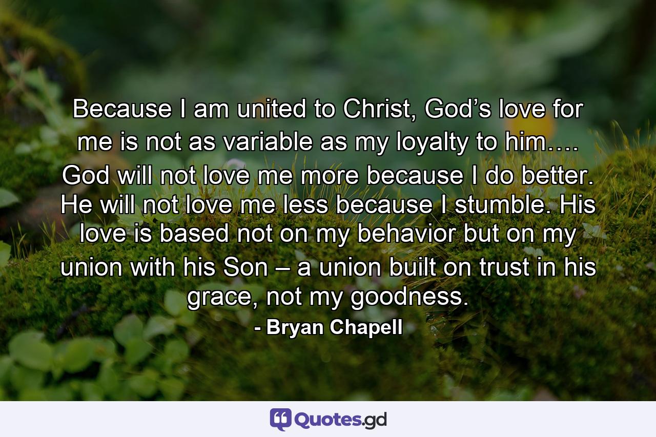 Because I am united to Christ, God’s love for me is not as variable as my loyalty to him…. God will not love me more because I do better. He will not love me less because I stumble. His love is based not on my behavior but on my union with his Son – a union built on trust in his grace, not my goodness. - Quote by Bryan Chapell