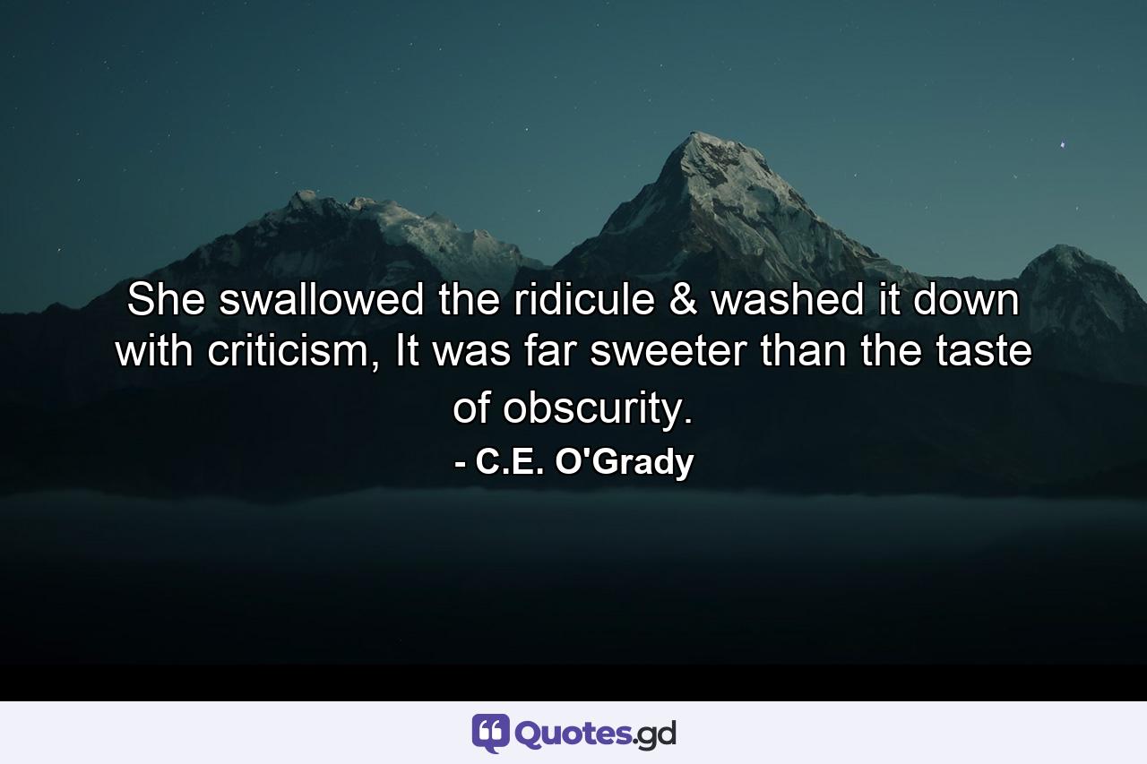 She swallowed the ridicule & washed it down with criticism, It was far sweeter than the taste of obscurity. - Quote by C.E. O'Grady