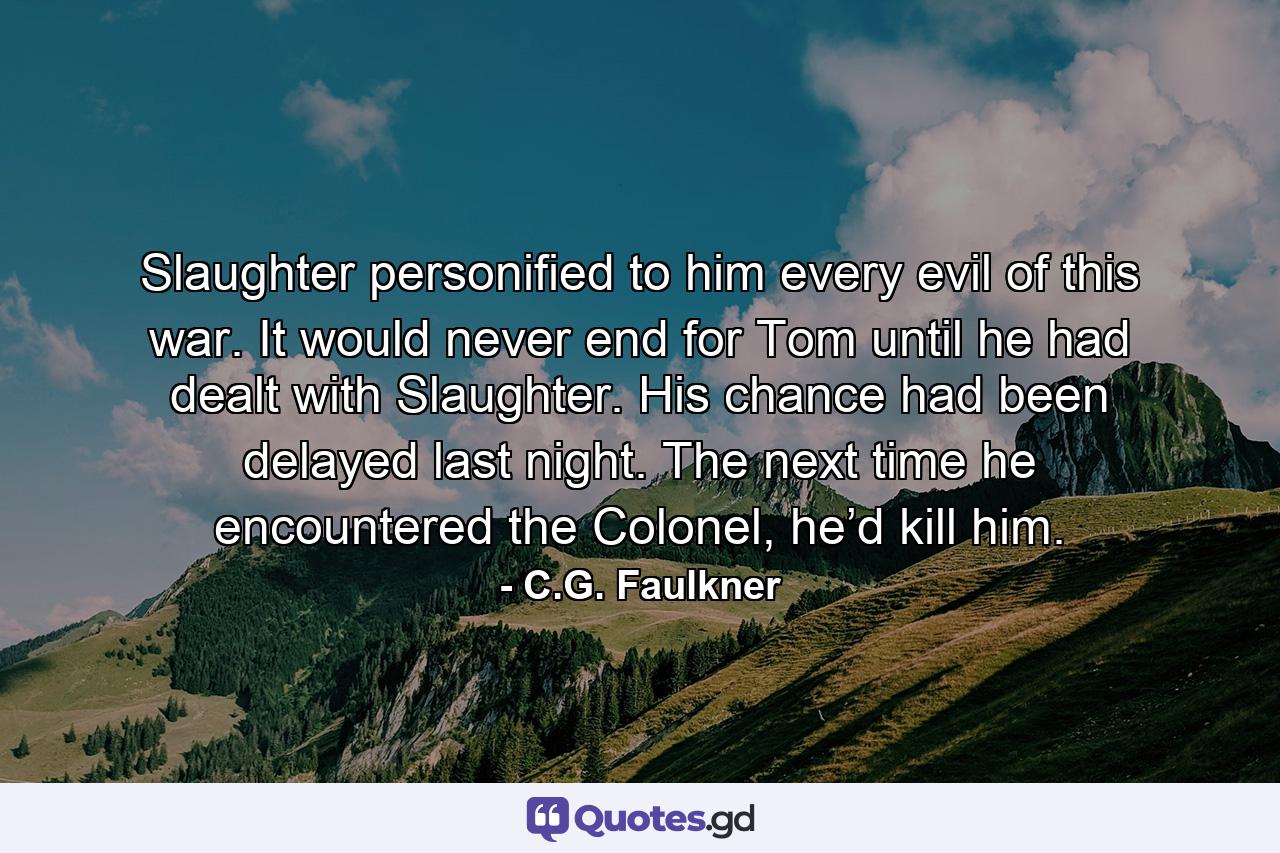 Slaughter personified to him every evil of this war. It would never end for Tom until he had dealt with Slaughter. His chance had been delayed last night. The next time he encountered the Colonel, he’d kill him. - Quote by C.G. Faulkner