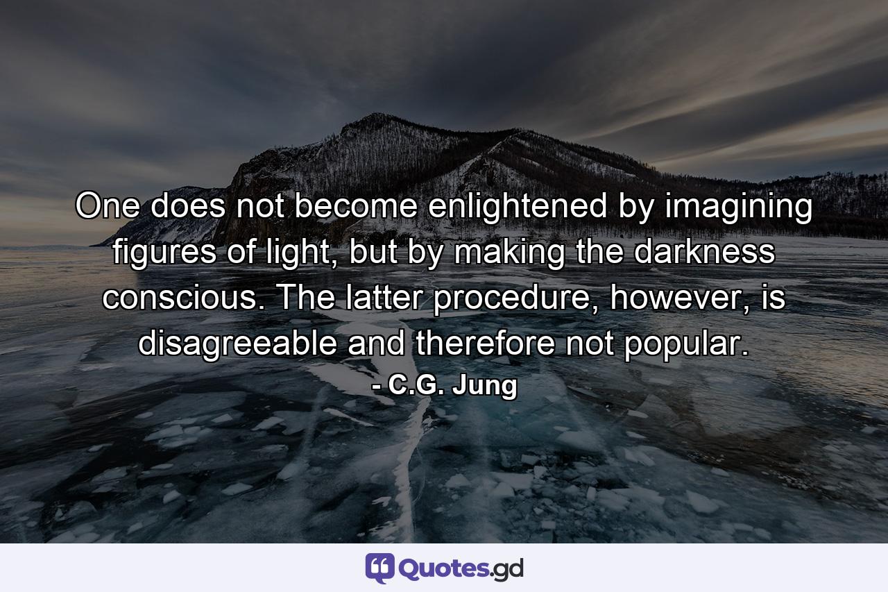 One does not become enlightened by imagining figures of light, but by making the darkness conscious. The latter procedure, however, is disagreeable and therefore not popular. - Quote by C.G. Jung