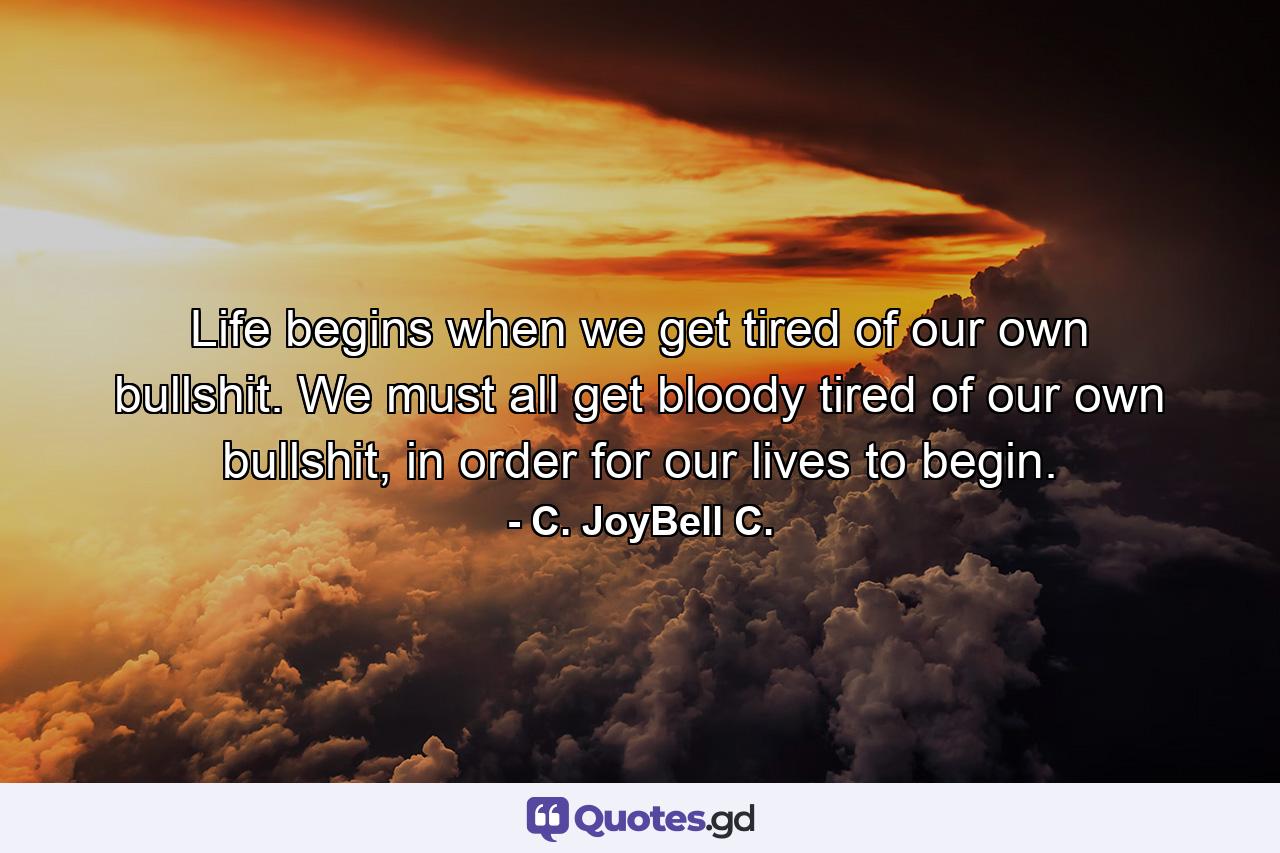 Life begins when we get tired of our own bullshit. We must all get bloody tired of our own bullshit, in order for our lives to begin. - Quote by C. JoyBell C.