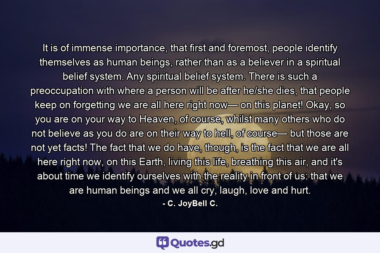 It is of immense importance, that first and foremost, people identify themselves as human beings, rather than as a believer in a spiritual belief system. Any spiritual belief system. There is such a preoccupation with where a person will be after he/she dies, that people keep on forgetting we are all here right now— on this planet! Okay, so you are on your way to Heaven, of course, whilst many others who do not believe as you do are on their way to hell, of course— but those are not yet facts! The fact that we do have, though, is the fact that we are all here right now, on this Earth, living this life, breathing this air, and it's about time we identify ourselves with the reality in front of us: that we are human beings and we all cry, laugh, love and hurt. - Quote by C. JoyBell C.