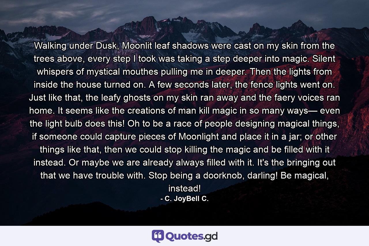 Walking under Dusk, Moonlit leaf shadows were cast on my skin from the trees above, every step I took was taking a step deeper into magic. Silent whispers of mystical mouthes pulling me in deeper. Then the lights from inside the house turned on. A few seconds later, the fence lights went on. Just like that, the leafy ghosts on my skin ran away and the faery voices ran home. It seems like the creations of man kill magic in so many ways— even the light bulb does this! Oh to be a race of people designing magical things, if someone could capture pieces of Moonlight and place it in a jar; or other things like that, then we could stop killing the magic and be filled with it instead. Or maybe we are already always filled with it. It's the bringing out that we have trouble with. Stop being a doorknob, darling! Be magical, instead! - Quote by C. JoyBell C.