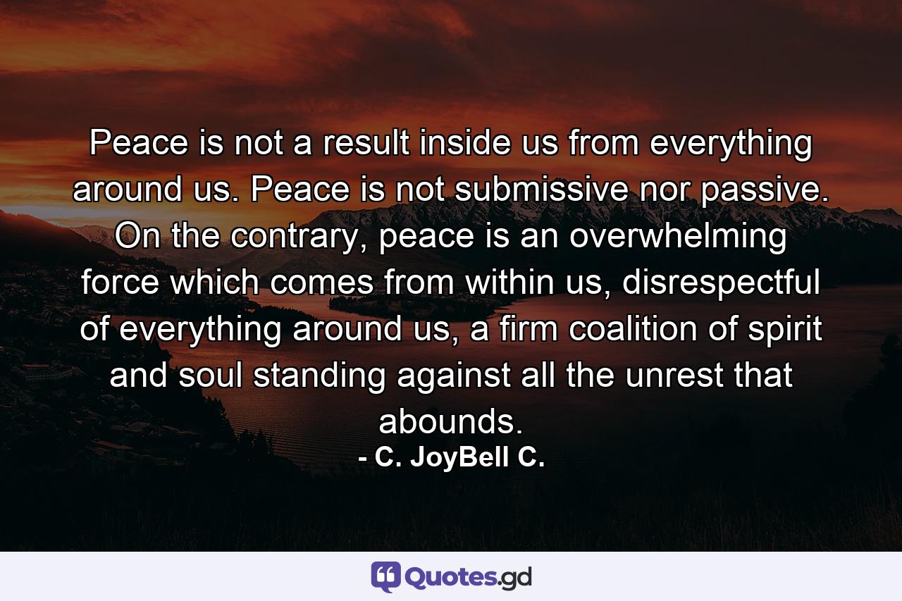 Peace is not a result inside us from everything around us. Peace is not submissive nor passive. On the contrary, peace is an overwhelming force which comes from within us, disrespectful of everything around us, a firm coalition of spirit and soul standing against all the unrest that abounds. - Quote by C. JoyBell C.