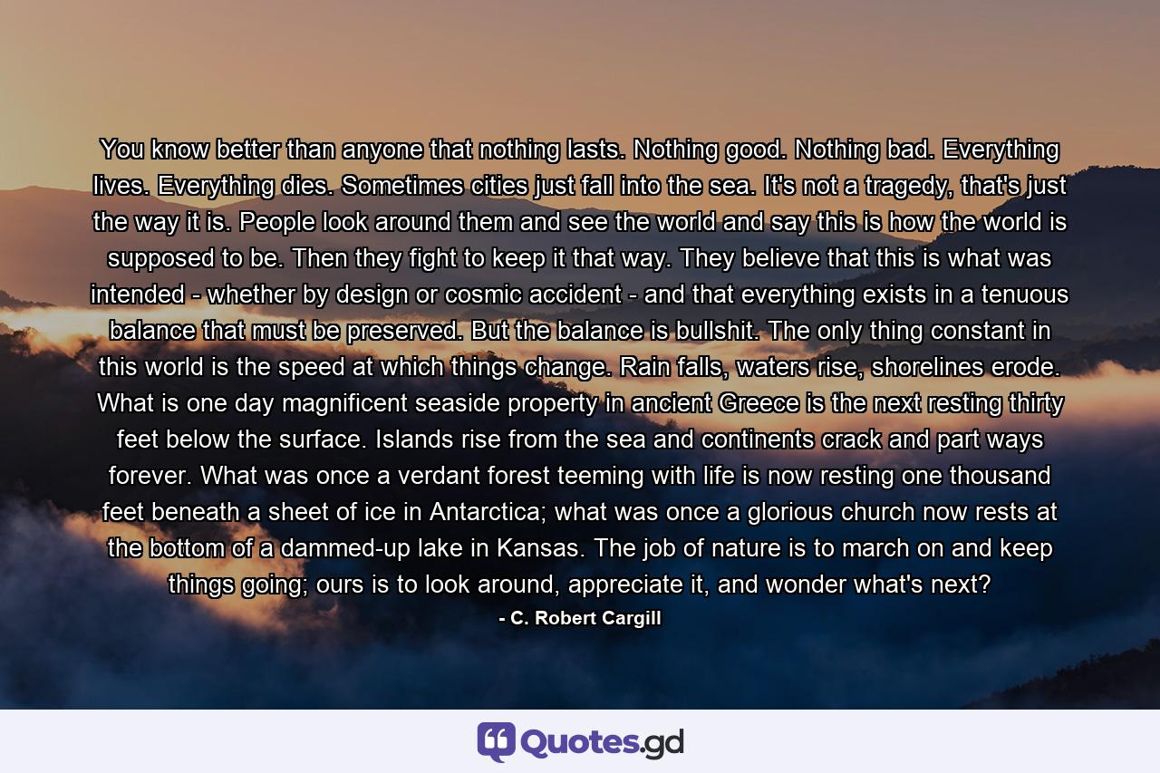 You know better than anyone that nothing lasts. Nothing good. Nothing bad. Everything lives. Everything dies. Sometimes cities just fall into the sea. It's not a tragedy, that's just the way it is. People look around them and see the world and say this is how the world is supposed to be. Then they fight to keep it that way. They believe that this is what was intended - whether by design or cosmic accident - and that everything exists in a tenuous balance that must be preserved. But the balance is bullshit. The only thing constant in this world is the speed at which things change. Rain falls, waters rise, shorelines erode. What is one day magnificent seaside property in ancient Greece is the next resting thirty feet below the surface. Islands rise from the sea and continents crack and part ways forever. What was once a verdant forest teeming with life is now resting one thousand feet beneath a sheet of ice in Antarctica; what was once a glorious church now rests at the bottom of a dammed-up lake in Kansas. The job of nature is to march on and keep things going; ours is to look around, appreciate it, and wonder what's next? - Quote by C. Robert Cargill