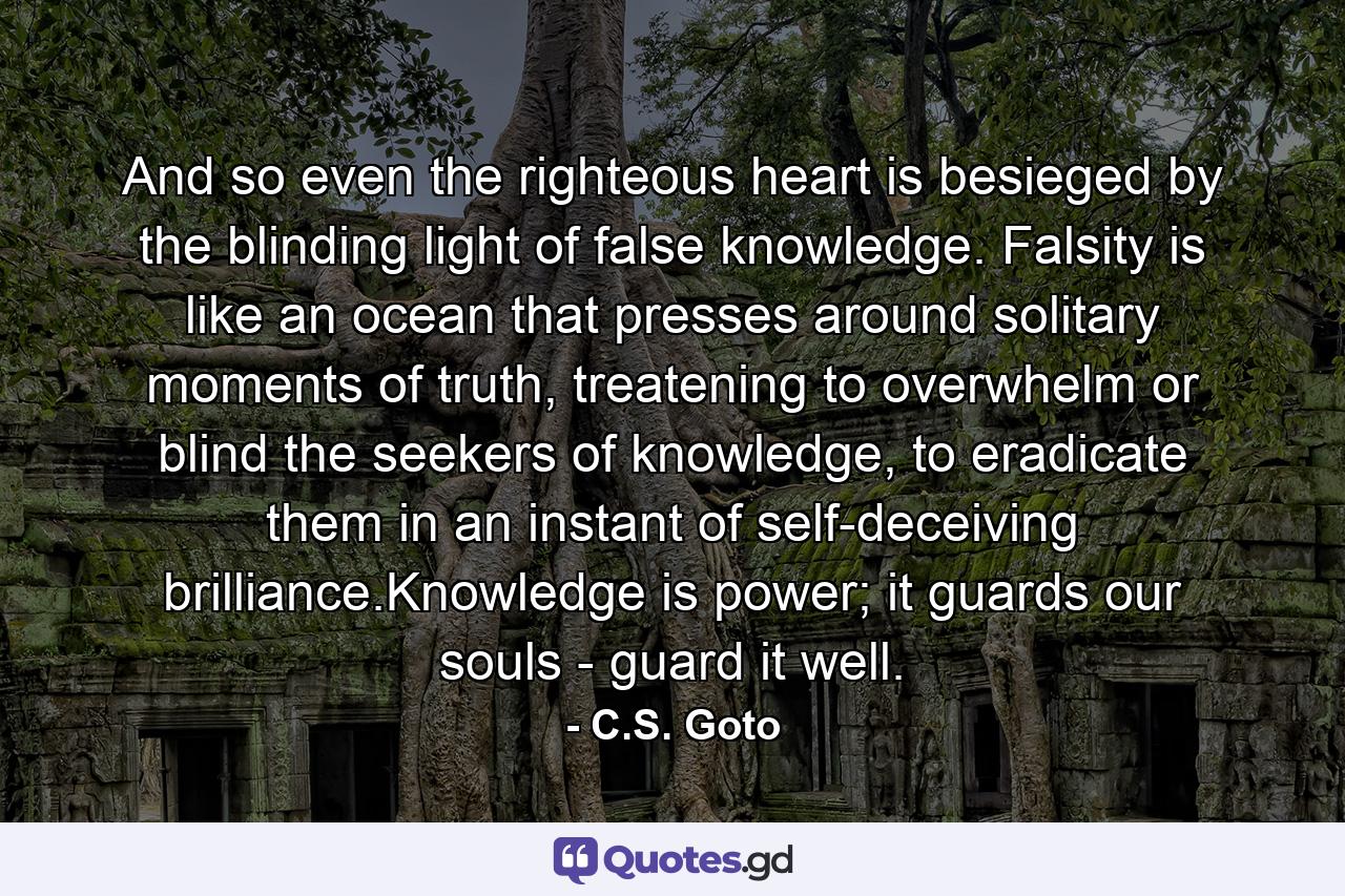 And so even the righteous heart is besieged by the blinding light of false knowledge. Falsity is like an ocean that presses around solitary moments of truth, treatening to overwhelm or blind the seekers of knowledge, to eradicate them in an instant of self-deceiving brilliance.Knowledge is power; it guards our souls - guard it well. - Quote by C.S. Goto