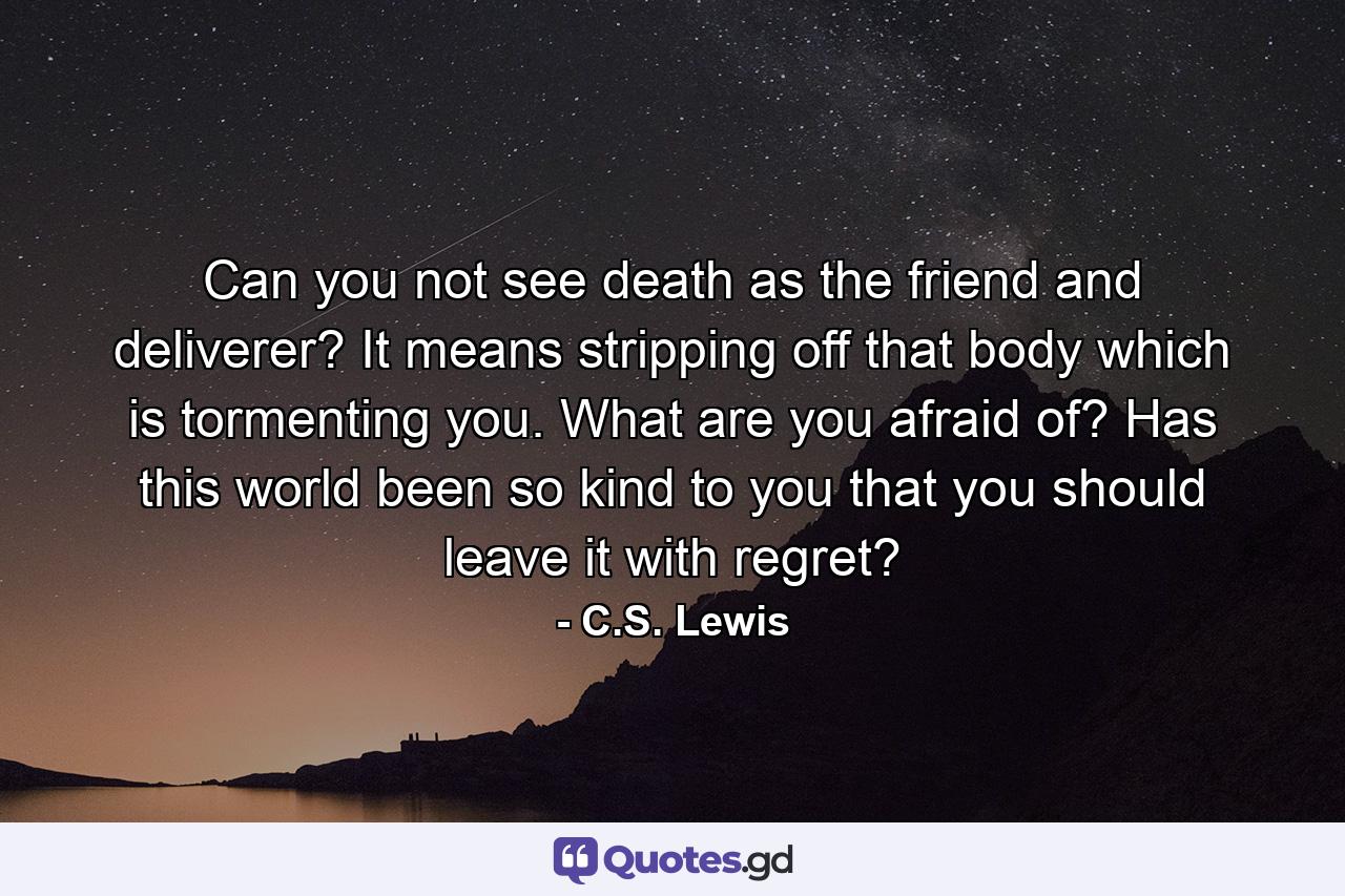 Can you not see death as the friend and deliverer? It means stripping off that body which is tormenting you. What are you afraid of? Has this world been so kind to you that you should leave it with regret? - Quote by C.S. Lewis