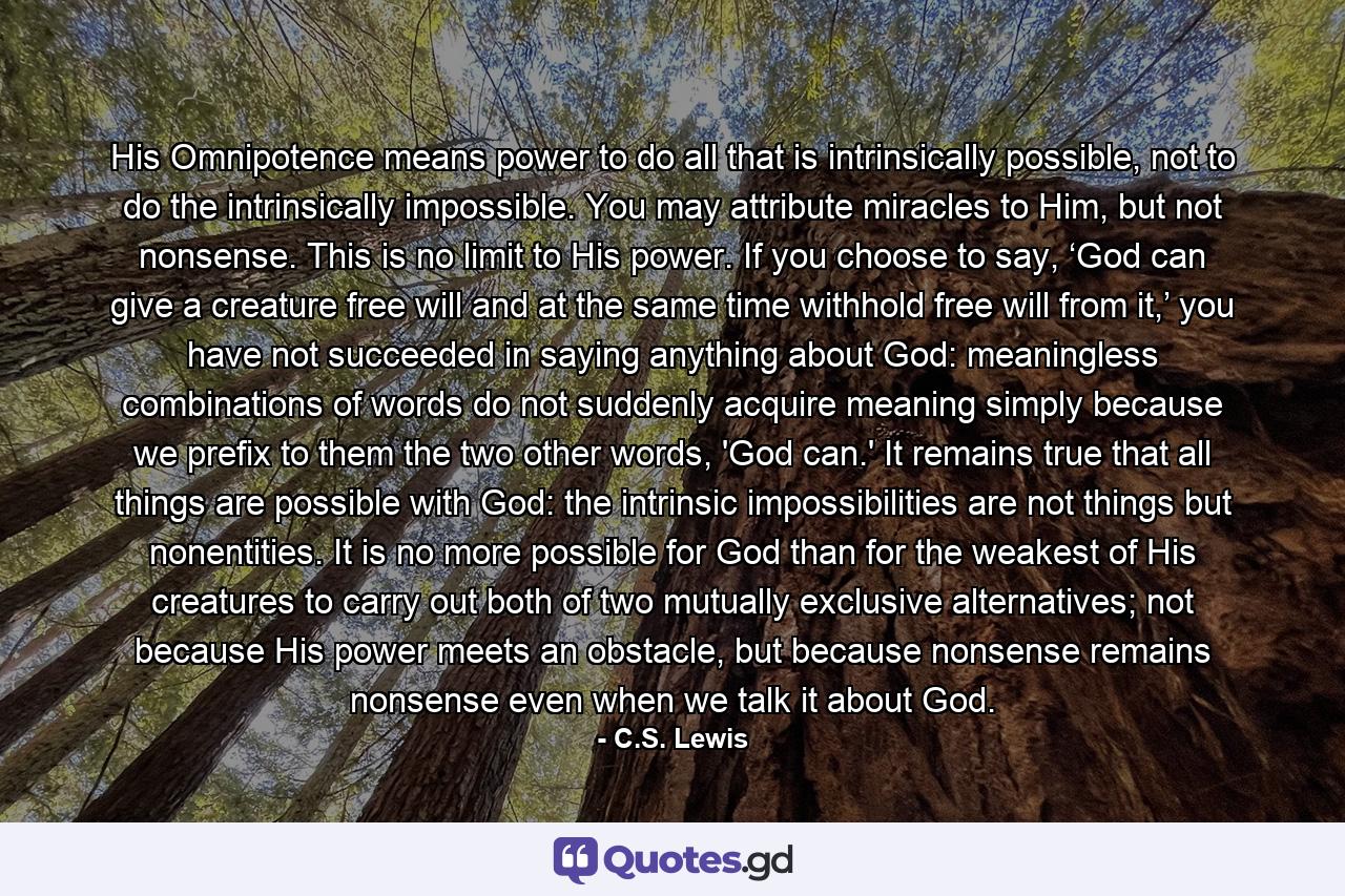 His Omnipotence means power to do all that is intrinsically possible, not to do the intrinsically impossible. You may attribute miracles to Him, but not nonsense. This is no limit to His power. If you choose to say, ‘God can give a creature free will and at the same time withhold free will from it,’ you have not succeeded in saying anything about God: meaningless combinations of words do not suddenly acquire meaning simply because we prefix to them the two other words, 'God can.' It remains true that all things are possible with God: the intrinsic impossibilities are not things but nonentities. It is no more possible for God than for the weakest of His creatures to carry out both of two mutually exclusive alternatives; not because His power meets an obstacle, but because nonsense remains nonsense even when we talk it about God. - Quote by C.S. Lewis