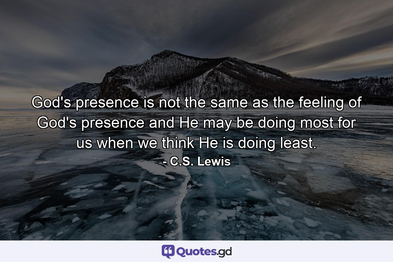 God's presence is not the same as the feeling of God's presence and He may be doing most for us when we think He is doing least. - Quote by C.S. Lewis