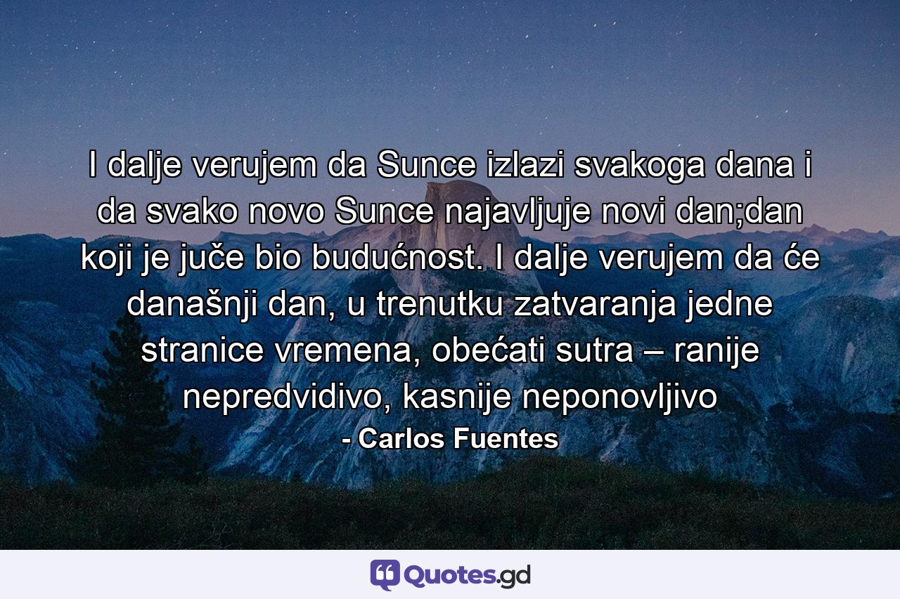 I dalje verujem da Sunce izlazi svakoga dana i da svako novo Sunce najavljuje novi dan;dan koji je juče bio budućnost. I dalje verujem da će današnji dan, u trenutku zatvaranja jedne stranice vremena, obećati sutra – ranije nepredvidivo, kasnije neponovljivo - Quote by Carlos Fuentes