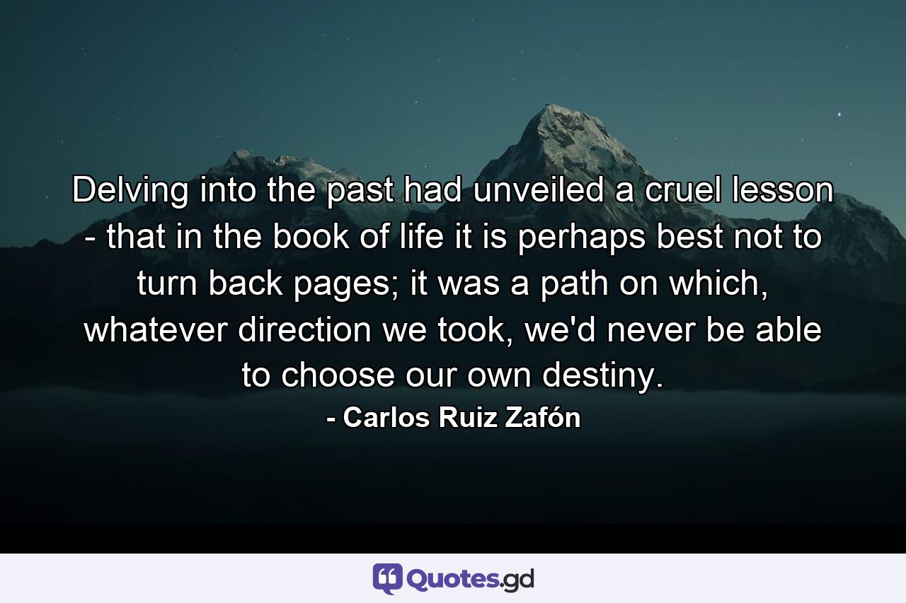 Delving into the past had unveiled a cruel lesson - that in the book of life it is perhaps best not to turn back pages; it was a path on which, whatever direction we took, we'd never be able to choose our own destiny. - Quote by Carlos Ruiz Zafón