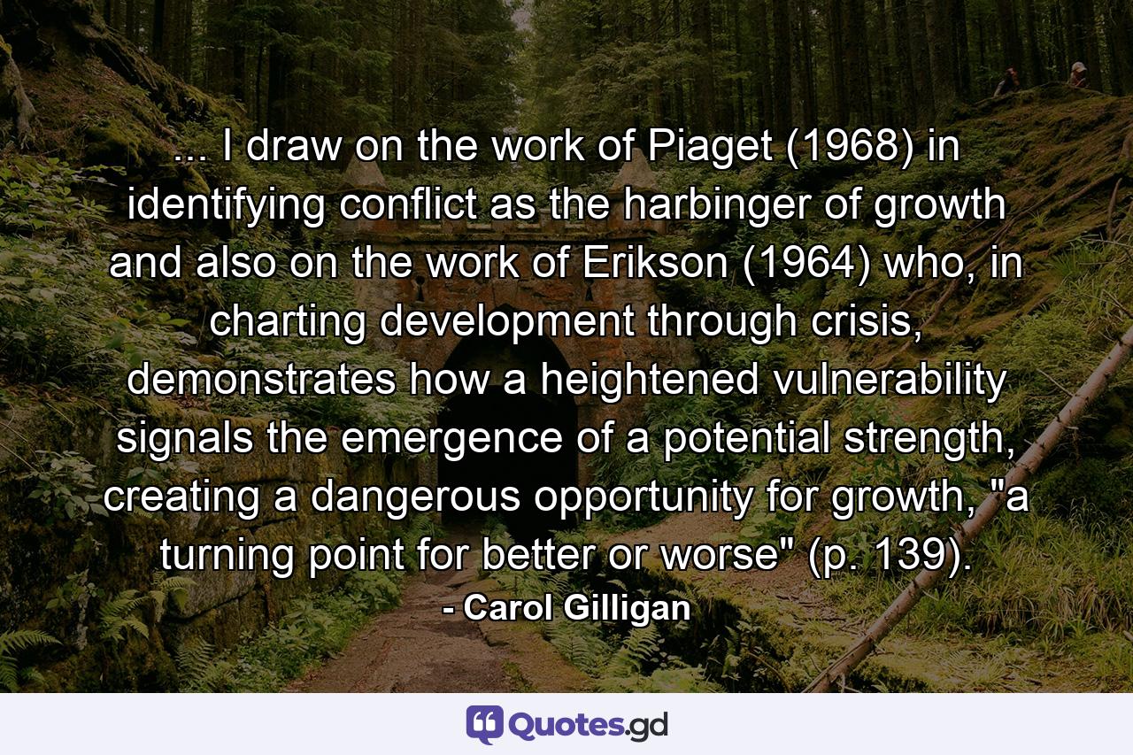 ... I draw on the work of Piaget (1968) in identifying conflict as the harbinger of growth and also on the work of Erikson (1964) who, in charting development through crisis, demonstrates how a heightened vulnerability signals the emergence of a potential strength, creating a dangerous opportunity for growth, 