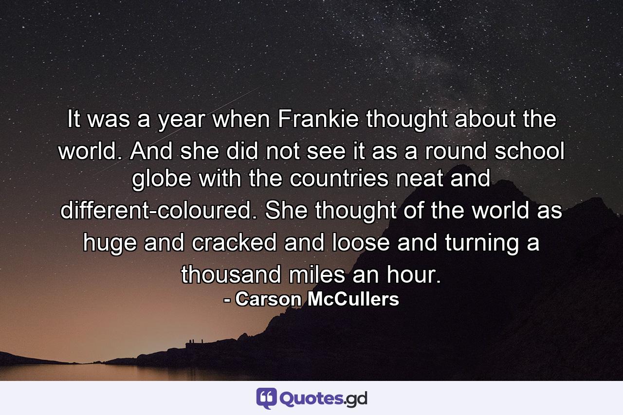 It was a year when Frankie thought about the world. And she did not see it as a round school globe  with the countries neat and different-coloured. She thought of the world as huge and cracked and loose and turning a thousand miles an hour. - Quote by Carson McCullers