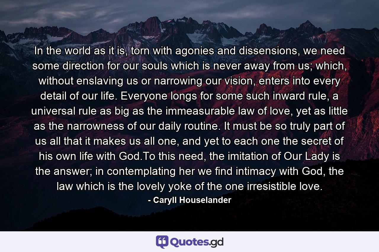 In the world as it is, torn with agonies and dissensions, we need some direction for our souls which is never away from us; which, without enslaving us or narrowing our vision, enters into every detail of our life. Everyone longs for some such inward rule, a universal rule as big as the immeasurable law of love, yet as little as the narrowness of our daily routine. It must be so truly part of us all that it makes us all one, and yet to each one the secret of his own life with God.To this need, the imitation of Our Lady is the answer; in contemplating her we find intimacy with God, the law which is the lovely yoke of the one irresistible love. - Quote by Caryll Houselander