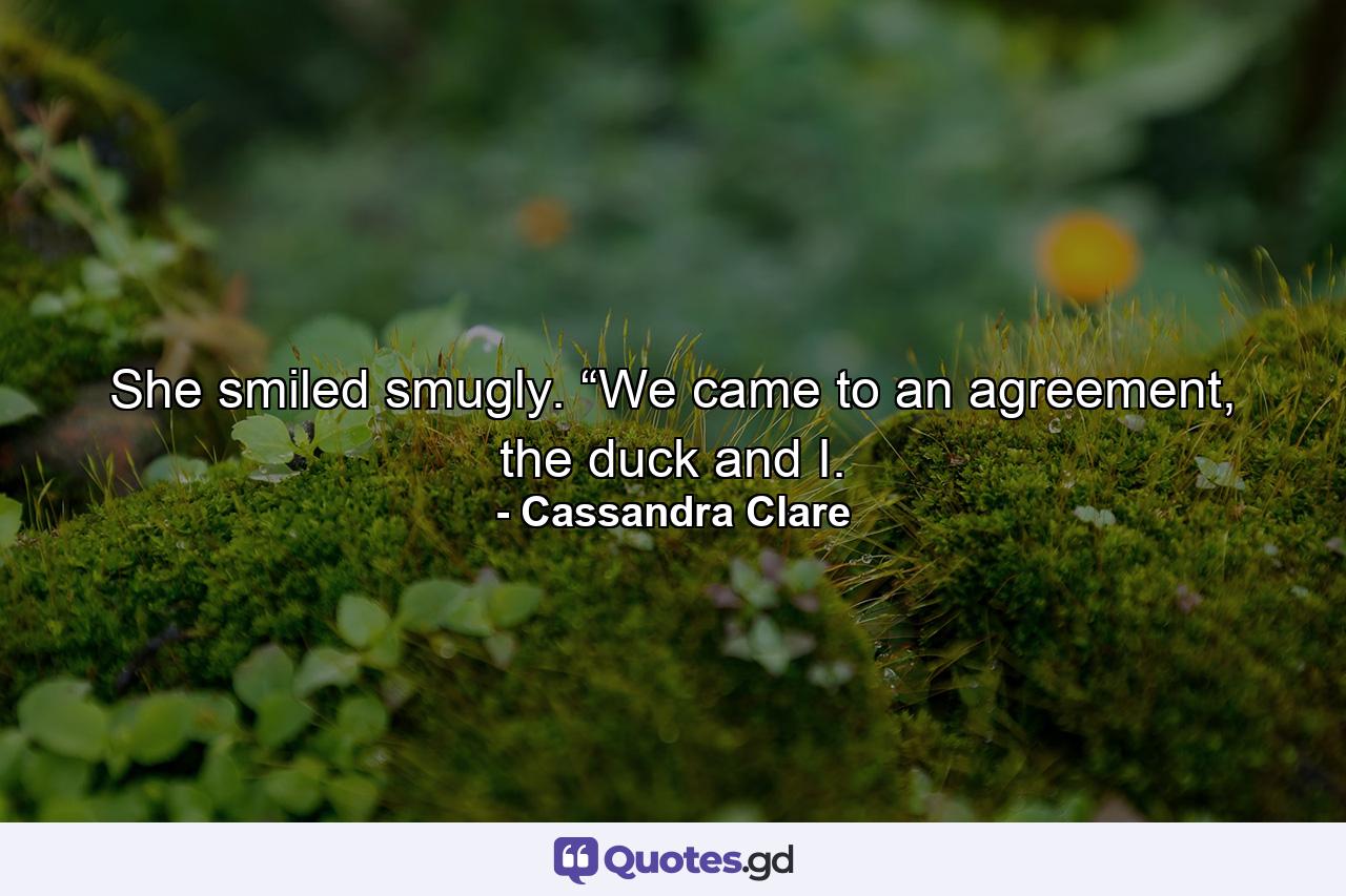 She smiled smugly. “We came to an agreement, the duck and I. - Quote by Cassandra Clare