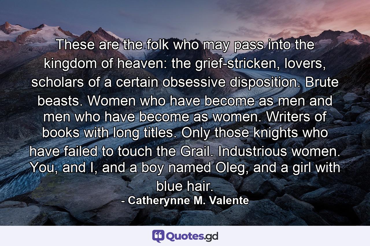 These are the folk who may pass into the kingdom of heaven: the grief-stricken, lovers, scholars of a certain obsessive disposition. Brute beasts. Women who have become as men and men who have become as women. Writers of books with long titles. Only those knights who have failed to touch the Grail. Industrious women. You, and I, and a boy named Oleg, and a girl with blue hair. - Quote by Catherynne M. Valente