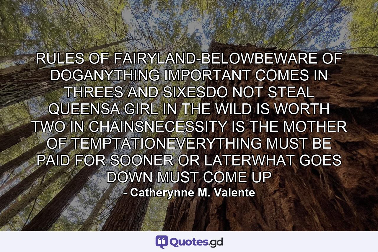 RULES OF FAIRYLAND-BELOWBEWARE OF DOGANYTHING IMPORTANT COMES IN THREES AND SIXESDO NOT STEAL QUEENSA GIRL IN THE WILD IS WORTH TWO IN CHAINSNECESSITY IS THE MOTHER OF TEMPTATIONEVERYTHING MUST BE PAID FOR SOONER OR LATERWHAT GOES DOWN MUST COME UP - Quote by Catherynne M. Valente