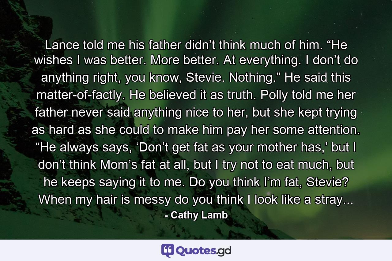 Lance told me his father didn’t think much of him. “He wishes I was better. More better. At everything. I don’t do anything right, you know, Stevie. Nothing.” He said this matter-of-factly. He believed it as truth. Polly told me her father never said anything nice to her, but she kept trying as hard as she could to make him pay her some attention. “He always says, ‘Don’t get fat as your mother has,’ but I don’t think Mom’s fat at all, but I try not to eat much, but he keeps saying it to me. Do you think I’m fat, Stevie? When my hair is messy do you think I look like a stray... - Quote by Cathy Lamb