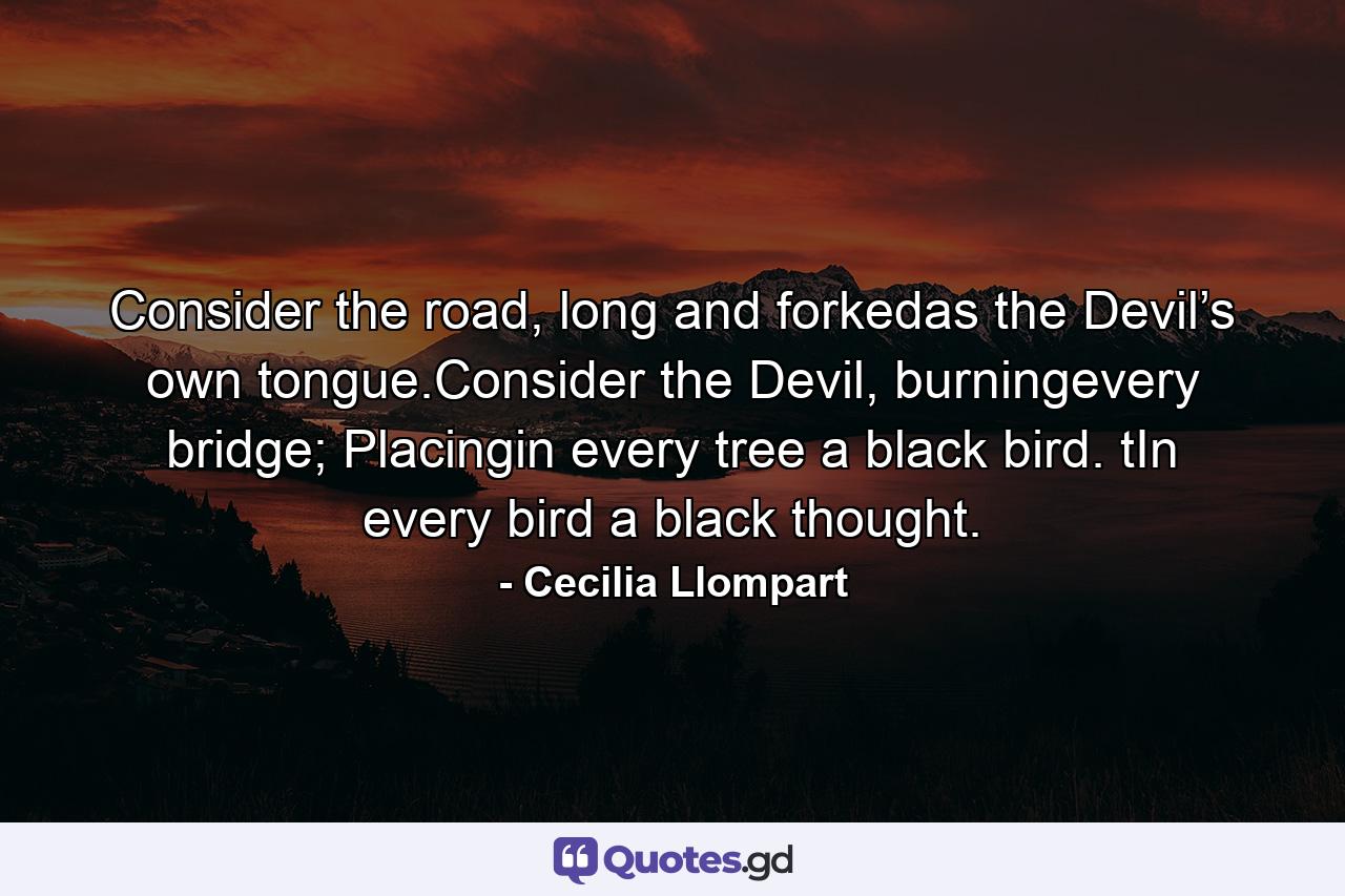 Consider the road, long and forkedas the Devil’s own tongue.Consider the Devil, burningevery bridge; Placingin every tree a black bird. tIn every bird a black thought. - Quote by Cecilia Llompart