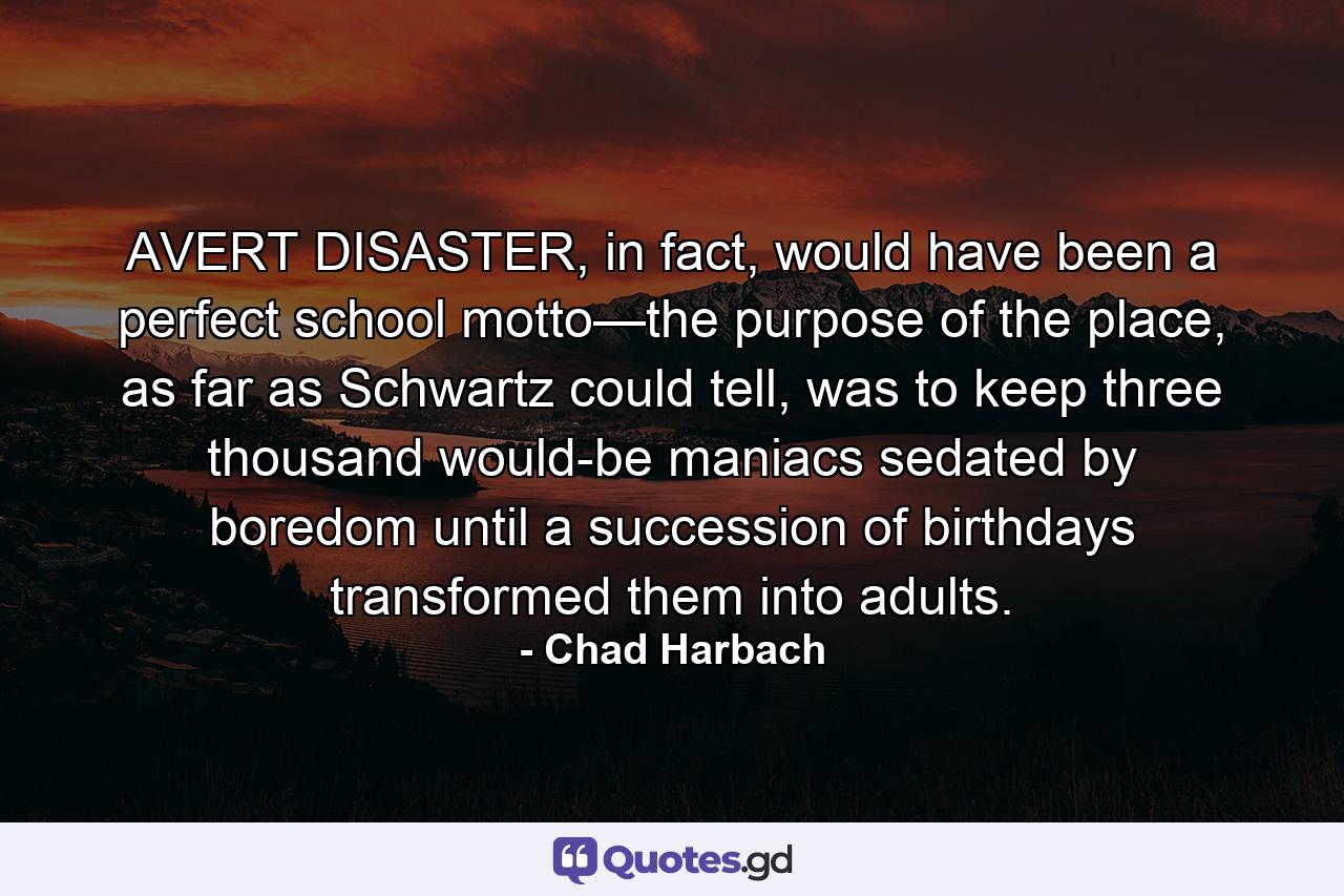 AVERT DISASTER, in fact, would have been a perfect school motto—the purpose of the place, as far as Schwartz could tell, was to keep three thousand would-be maniacs sedated by boredom until a succession of birthdays transformed them into adults. - Quote by Chad Harbach