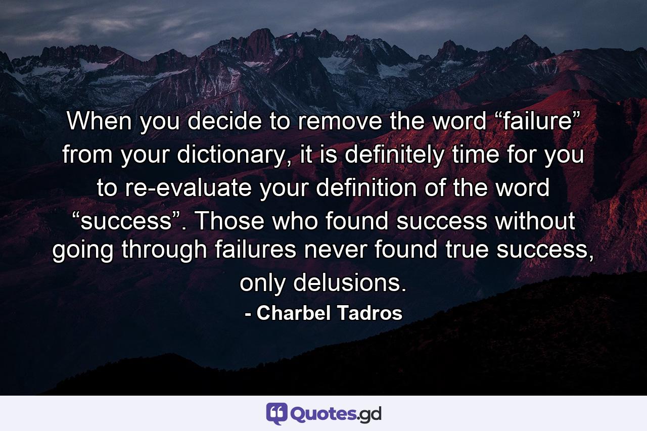 When you decide to remove the word “failure” from your dictionary, it is definitely time for you to re-evaluate your definition of the word “success”. Those who found success without going through failures never found true success, only delusions. - Quote by Charbel Tadros