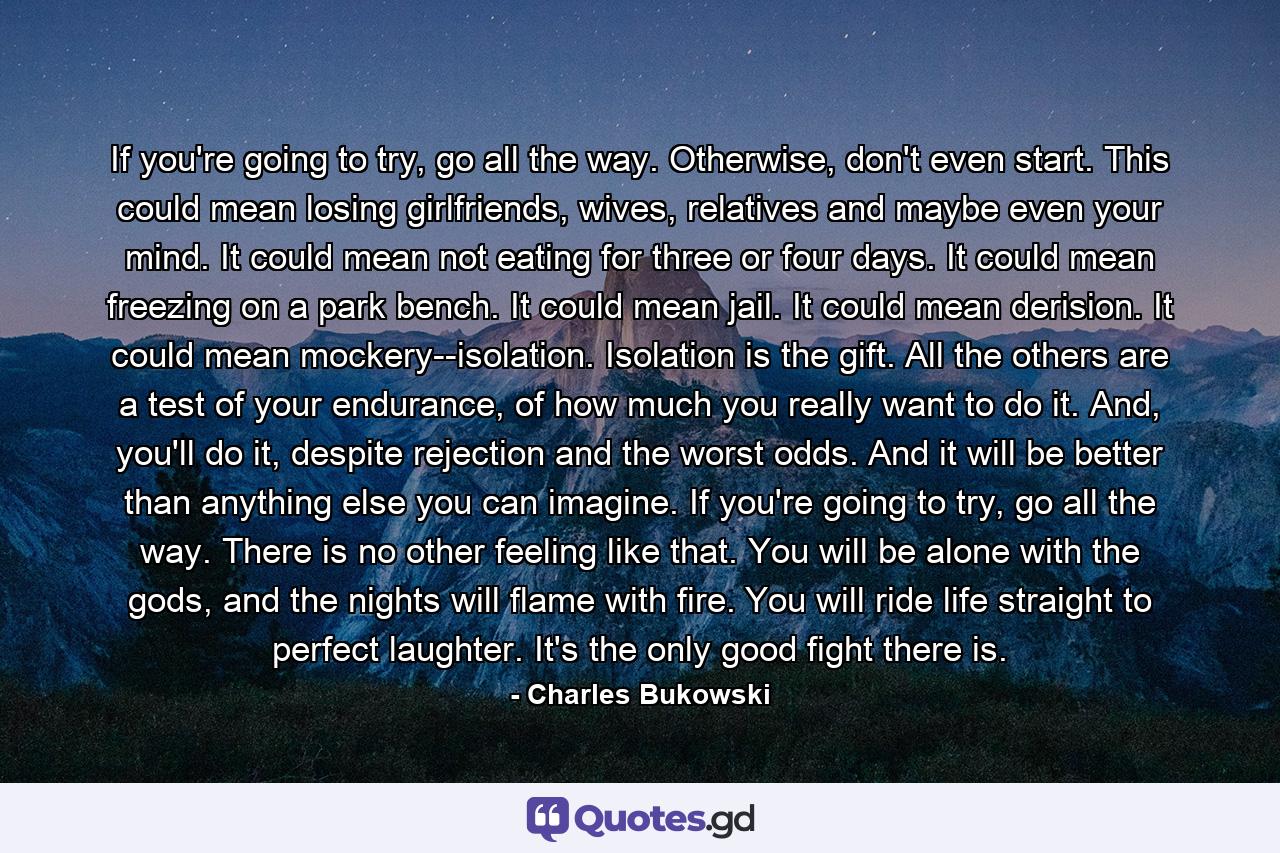 If you're going to try, go all the way. Otherwise, don't even start. This could mean losing girlfriends, wives, relatives and maybe even your mind. It could mean not eating for three or four days. It could mean freezing on a park bench. It could mean jail. It could mean derision. It could mean mockery--isolation. Isolation is the gift. All the others are a test of your endurance, of how much you really want to do it. And, you'll do it, despite rejection and the worst odds. And it will be better than anything else you can imagine. If you're going to try, go all the way. There is no other feeling like that. You will be alone with the gods, and the nights will flame with fire. You will ride life straight to perfect laughter. It's the only good fight there is. - Quote by Charles Bukowski