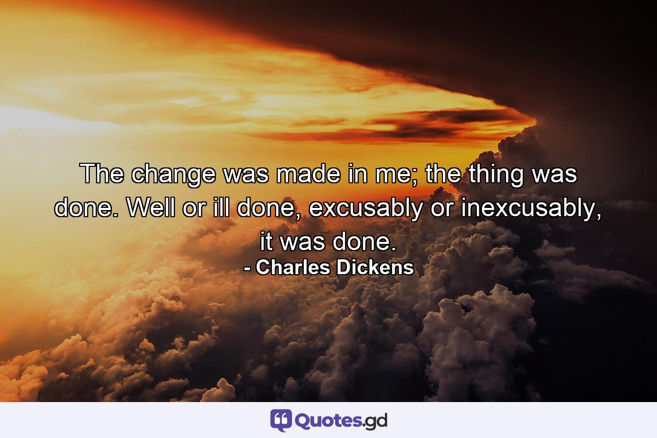 The change was made in me; the thing was done. Well or ill done, excusably or inexcusably, it was done. - Quote by Charles Dickens